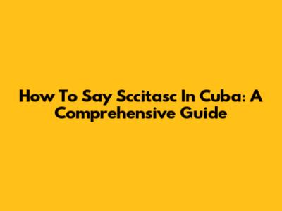 How To Say "Sccitasc" In Cuba: A Comprehensive Guide