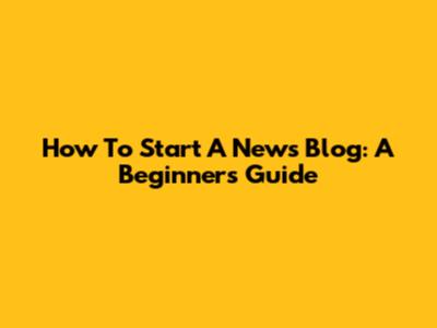 How To Start A News Blog: A Beginner's Guide