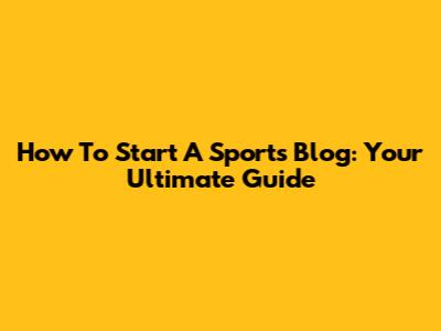 How To Start A Sports Blog: Your Ultimate Guide