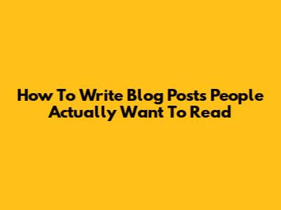 How To Write Blog Posts People Actually Want To Read