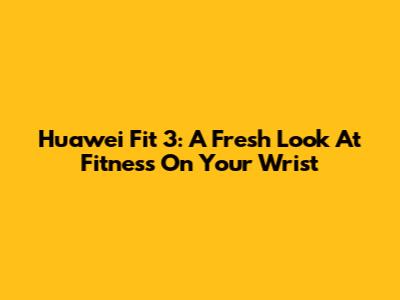 Huawei Fit 3: A Fresh Look At Fitness On Your Wrist