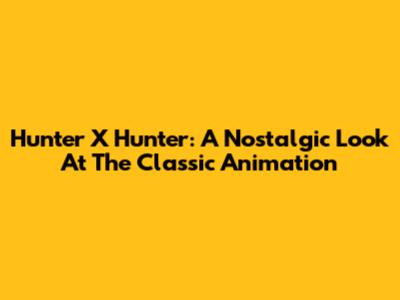 Hunter X Hunter: A Nostalgic Look At The Classic Animation