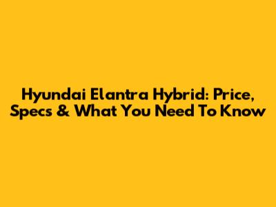 Hyundai Elantra Hybrid: Price, Specs & What You Need To Know