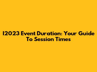 I2023 Event Duration: Your Guide To Session Times