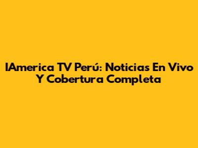 IAmerica TV Perú: Noticias En Vivo Y Cobertura Completa
