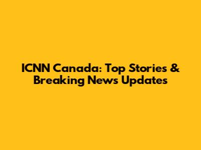 ICNN Canada: Top Stories & Breaking News Updates