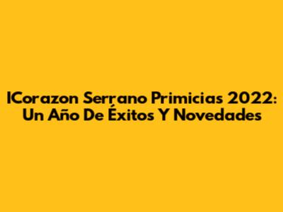 ICorazon Serrano Primicias 2022: Un Año De Éxitos Y Novedades