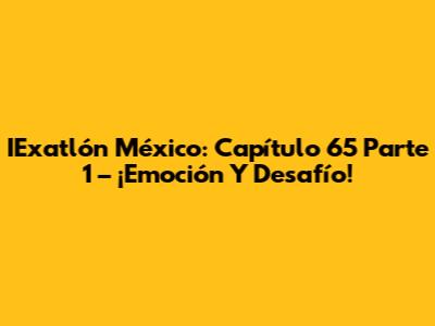 IExatlón México: Capítulo 65 Parte 1 – ¡Emoción Y Desafío!