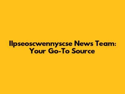 IIpseoscwennyscse News Team: Your Go-To Source