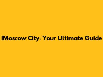 IMoscow City: Your Ultimate Guide