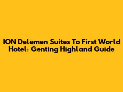 ION Delemen Suites To First World Hotel: Genting Highland Guide