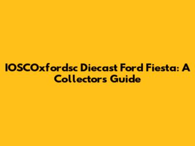 IOSCOxfordsc Diecast Ford Fiesta: A Collector's Guide