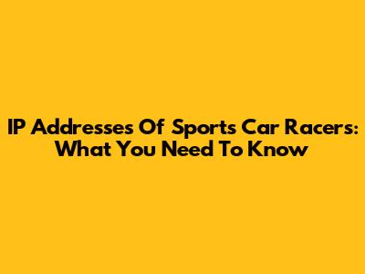 IP Addresses Of Sports Car Racers: What You Need To Know