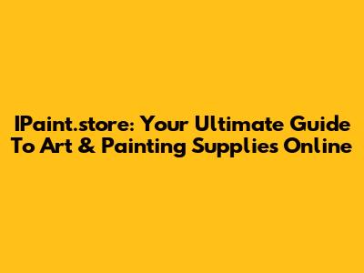 IPaint.store: Your Ultimate Guide To Art & Painting Supplies Online