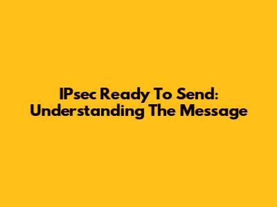 IPsec Ready To Send: Understanding The Message
