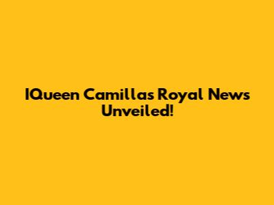 IQueen Camilla's Royal News Unveiled!