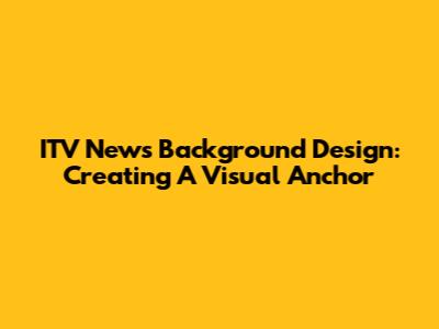 ITV News Background Design: Creating A Visual Anchor