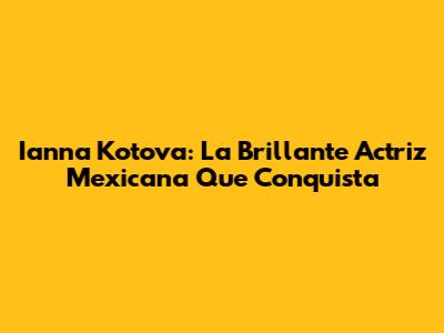 Ianna Kotova: La Brillante Actriz Mexicana Que Conquista