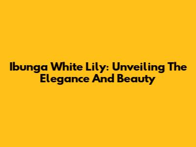 Ibunga White Lily: Unveiling The Elegance And Beauty