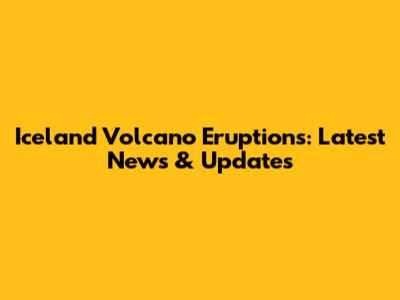 Iceland Volcano Eruptions: Latest News & Updates