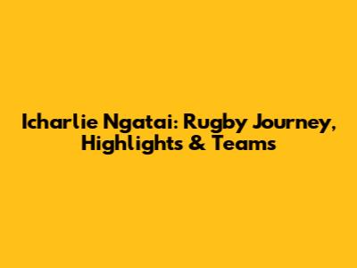 Icharlie Ngatai: Rugby Journey, Highlights & Teams