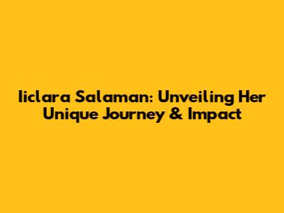 Iiclara Salaman: Unveiling Her Unique Journey & Impact