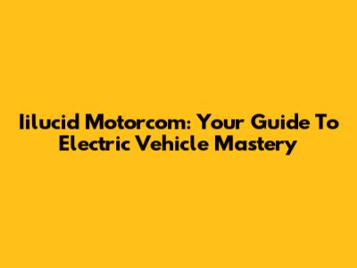 Iilucid Motorcom: Your Guide To Electric Vehicle Mastery