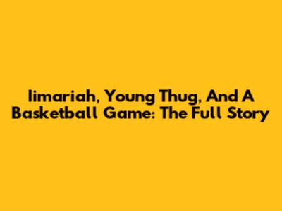Iimariah, Young Thug, And A Basketball Game: The Full Story