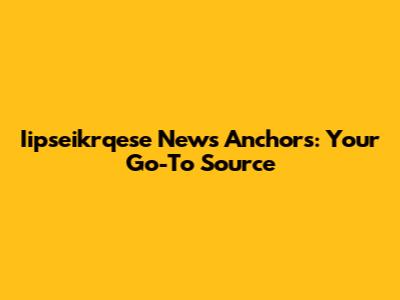 Iipseikrqese News Anchors: Your Go-To Source