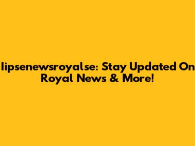 Iipsenewsroyalse: Stay Updated On Royal News & More!
