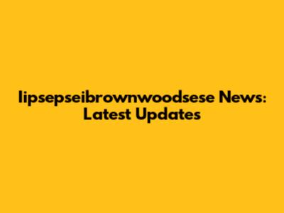 Iipsepseibrownwoodsese News: Latest Updates