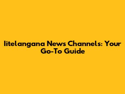 Iitelangana News Channels: Your Go-To Guide