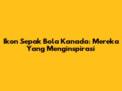 Ikon Sepak Bola Kanada: Mereka Yang Menginspirasi