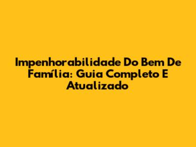 Impenhorabilidade Do Bem De Família: Guia Completo E Atualizado