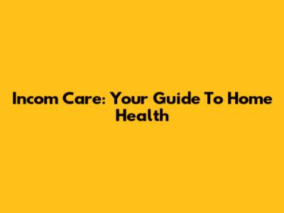 Incom Care: Your Guide To Home Health