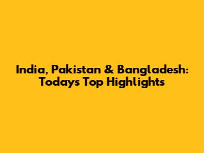 India, Pakistan & Bangladesh: Today's Top Highlights