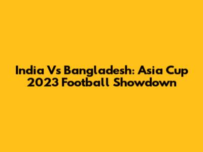 India Vs Bangladesh: Asia Cup 2023 Football Showdown