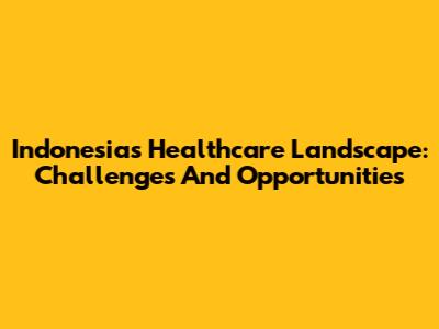 Indonesia's Healthcare Landscape: Challenges And Opportunities