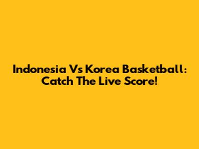 Indonesia Vs Korea Basketball: Catch The Live Score!