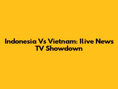 Indonesia Vs Vietnam: Ilive News TV Showdown