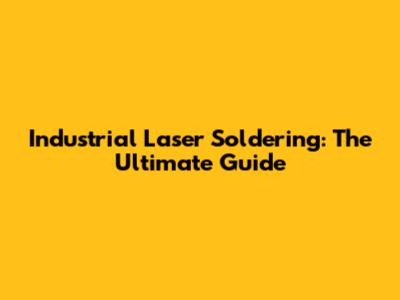Industrial Laser Soldering: The Ultimate Guide