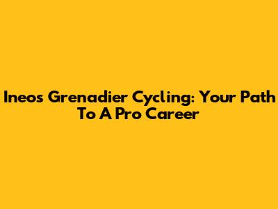 Ineos Grenadier Cycling: Your Path To A Pro Career