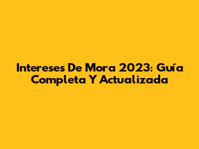Intereses De Mora 2023: Guía Completa Y Actualizada