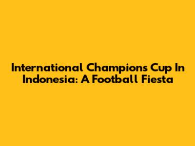 International Champions Cup In Indonesia: A Football Fiesta