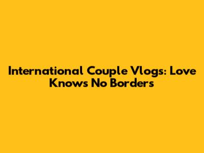 International Couple Vlogs: Love Knows No Borders