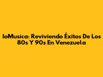 IoMusica: Reviviendo Éxitos De Los 80s Y 90s En Venezuela