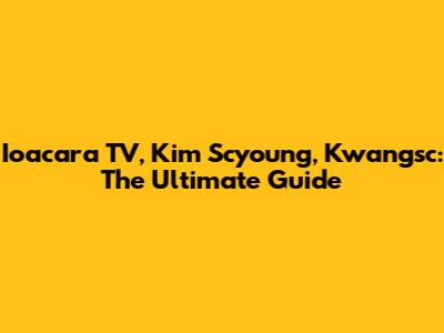 Ioacara TV, Kim Scyoung, Kwangsc: The Ultimate Guide