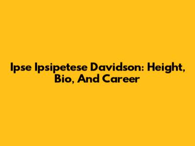 Ipse Ipsipetese Davidson: Height, Bio, And Career