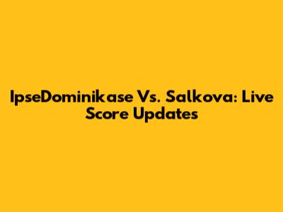 IpseDominikase Vs. Salkova: Live Score Updates