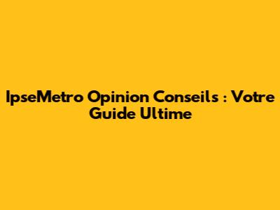 IpseMetro Opinion Conseils : Votre Guide Ultime